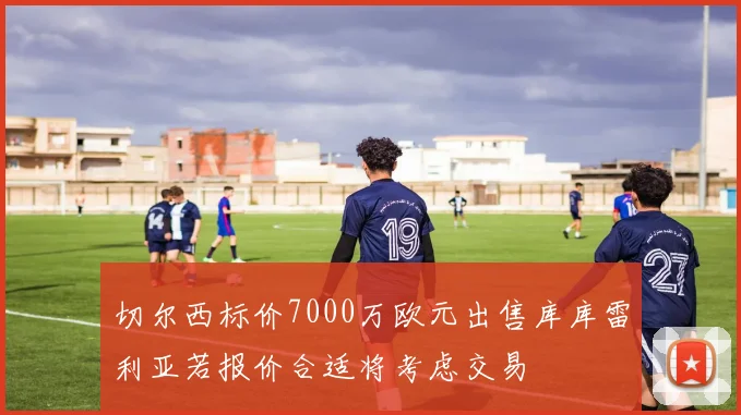 切尔西标价7000万欧元出售库库雷利亚若报价合适将考虑交易