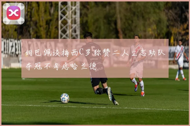 姆巴佩谈梅西C罗称赞二人立志助队夺冠不考虑哈兰德