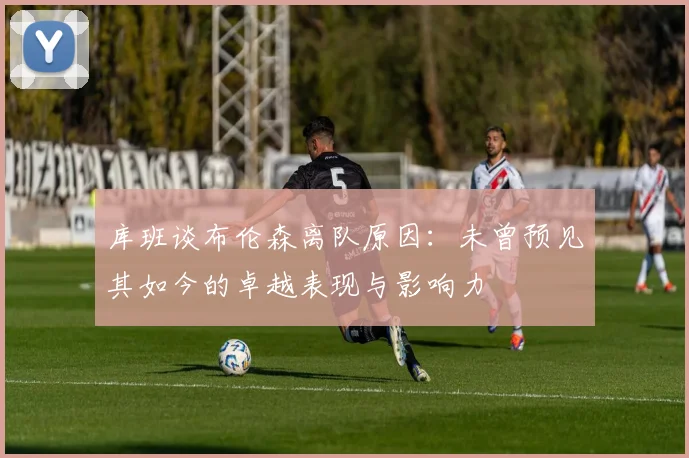 库班谈布伦森离队原因：未曾预见其如今的卓越表现与影响力