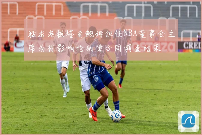 猛龙老板塔南鲍姆担任NBA董事会主席或将影响伦纳德合同调查结果