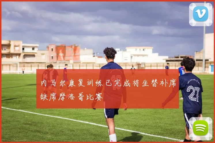 内马尔康复训练已完成将坐替补席缺席摩洛哥比赛