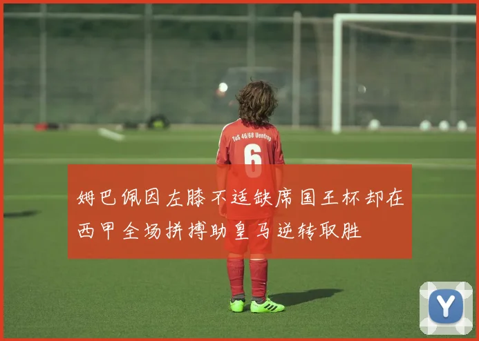 姆巴佩因左膝不适缺席国王杯却在西甲全场拼搏助皇马逆转取胜