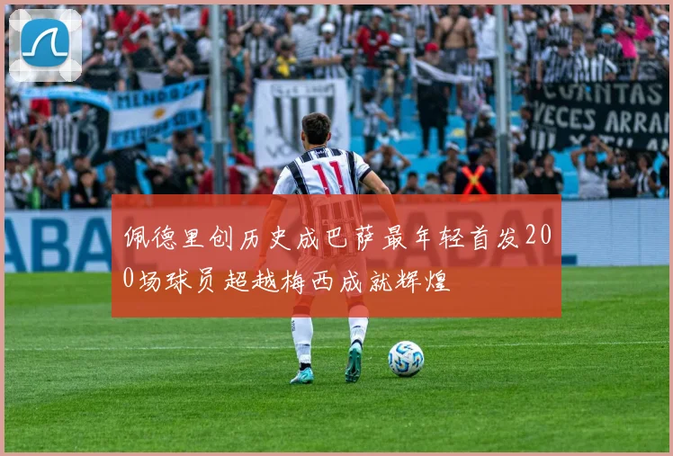 佩德里创历史成巴萨最年轻首发200场球员超越梅西成就辉煌