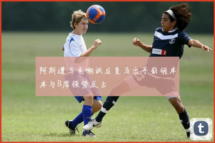 阿斯遭马竞嘲讽后皇马出手截胡库库与B席强势反击