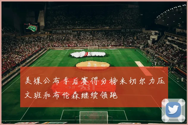 美媒公布季后赛得分榜米切尔力压文班和布伦森继续领跑