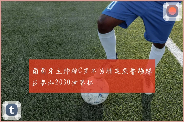 葡萄牙主帅称C罗不为特定荣誉踢球应参加2030世界杯
