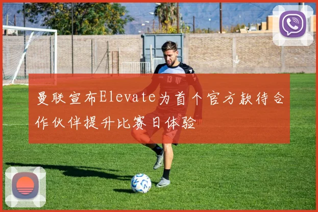 曼联宣布Elevate为首个官方款待合作伙伴提升比赛日体验