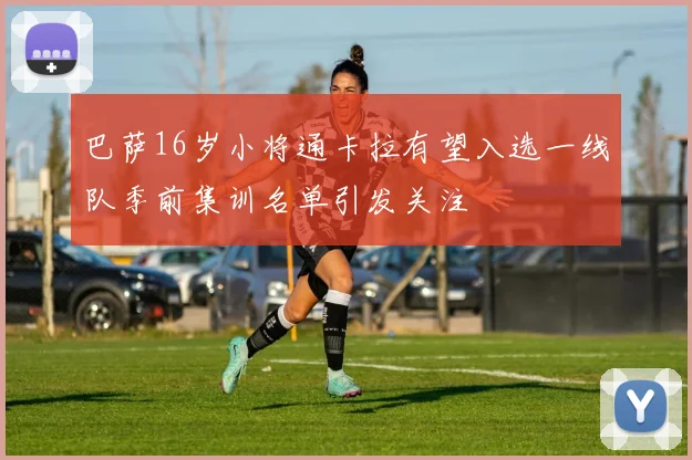 巴萨16岁小将通卡拉有望入选一线队季前集训名单引发关注