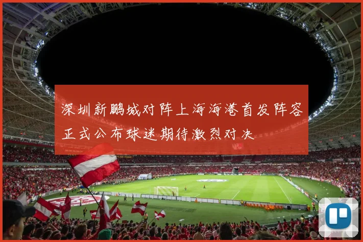深圳新鹏城对阵上海海港首发阵容正式公布球迷期待激烈对决