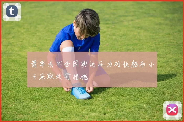 萧华或不会因舆论压力对快船和小卡采取处罚措施
