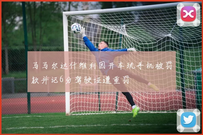 马马尔达什维利因开车玩手机被罚款并记6分驾驶证遭重罚