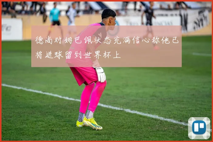 德尚对姆巴佩状态充满信心称他已将进球留到世界杯上