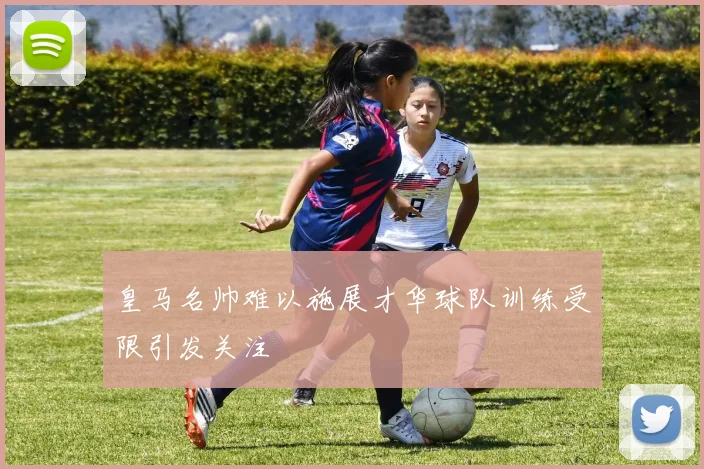 皇马名帅难以施展才华球队训练受限引发关注