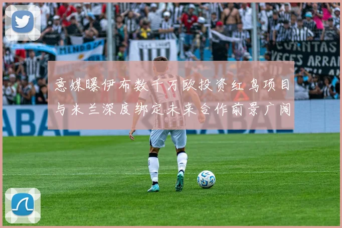 意媒曝伊布数千万欧投资红鸟项目与米兰深度绑定未来合作前景广阔