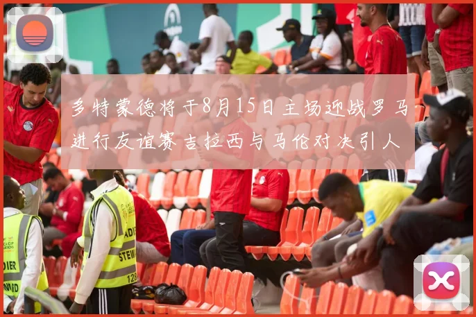 多特蒙德将于8月15日主场迎战罗马进行友谊赛吉拉西与马伦对决引人期待