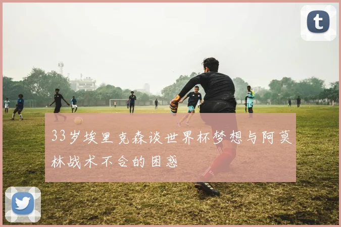 33岁埃里克森谈世界杯梦想与阿莫林战术不合的困惑