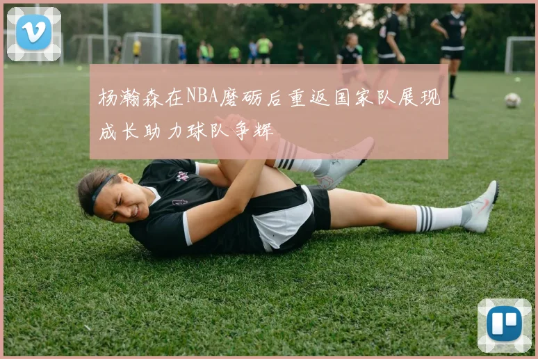 杨瀚森在NBA磨砺后重返国家队展现成长助力球队争辉