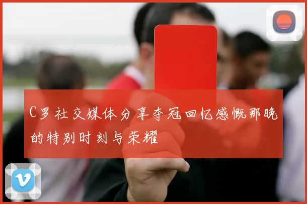 C罗社交媒体分享夺冠回忆感慨那晚的特别时刻与荣耀