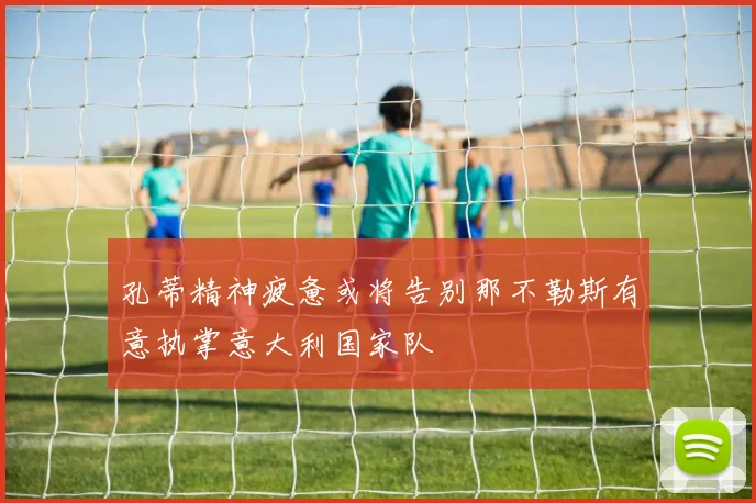 孔蒂精神疲惫或将告别那不勒斯有意执掌意大利国家队